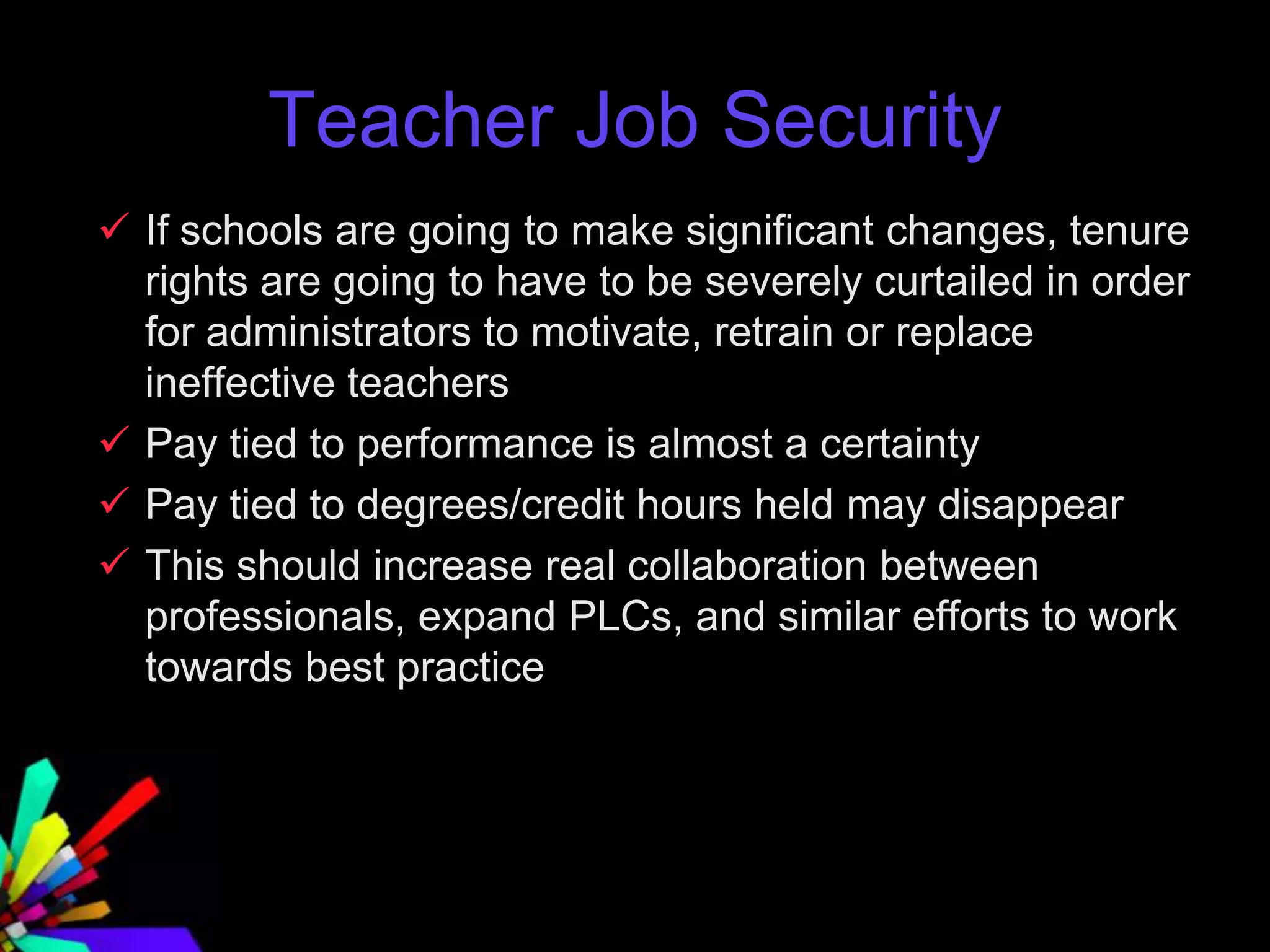 Teacher Job Security
 If schools are going to make significant changes, tenure
rights are going to have to be severely curtailed in order
for administrators to motivate, retrain or replace
ineffective teachers
 Pay tied to performance is almost a certainty
 Pay tied to degrees/credit hours held may disappear
 This should increase real collaboration between
professionals, expand PLCs, and similar efforts to work
towards best practice
 