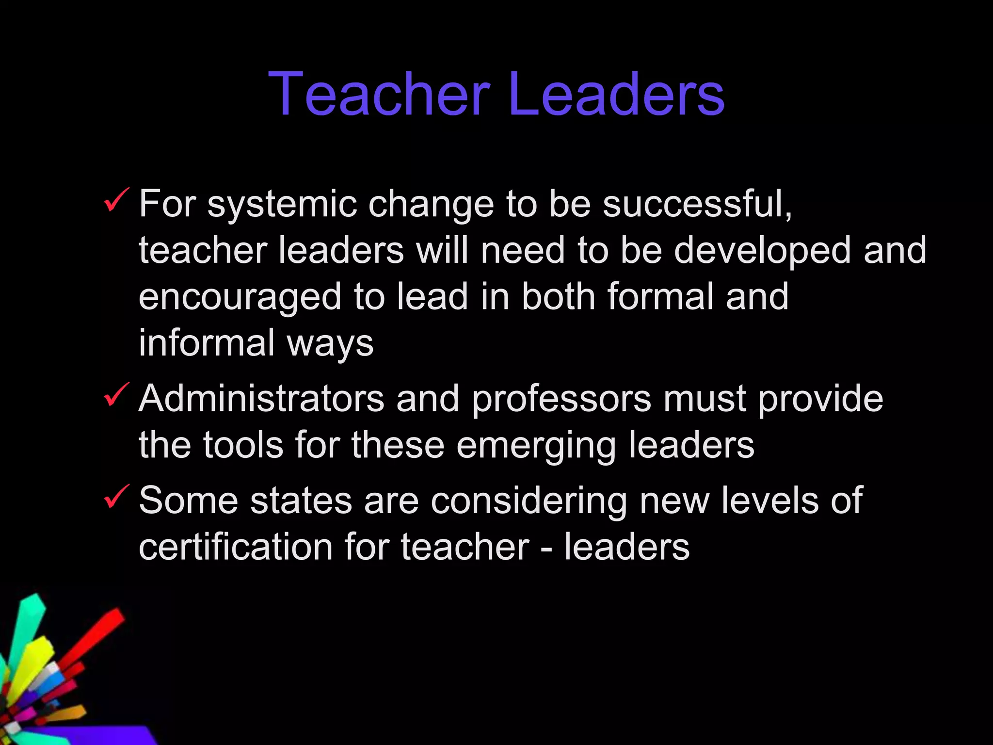 Teacher Leaders
 For systemic change to be successful,
teacher leaders will need to be developed and
encouraged to lead in both formal and
informal ways
 Administrators and professors must provide
the tools for these emerging leaders
 Some states are considering new levels of
certification for teacher - leaders
 