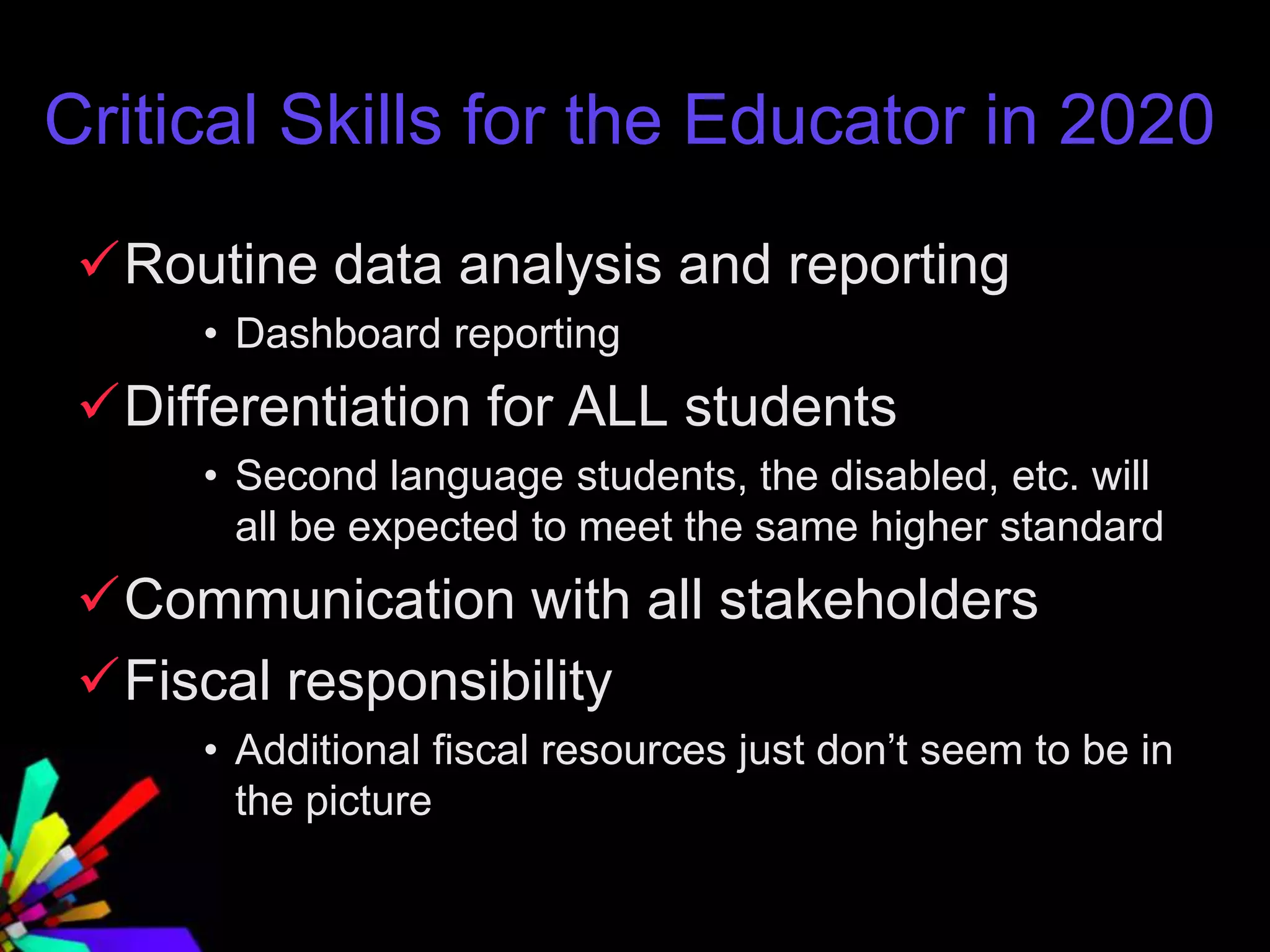 Critical Skills for the Educator in 2020
Routine data analysis and reporting
• Dashboard reporting
Differentiation for ALL students
• Second language students, the disabled, etc. will
all be expected to meet the same higher standard
Communication with all stakeholders
Fiscal responsibility
• Additional fiscal resources just don’t seem to be in
the picture
 