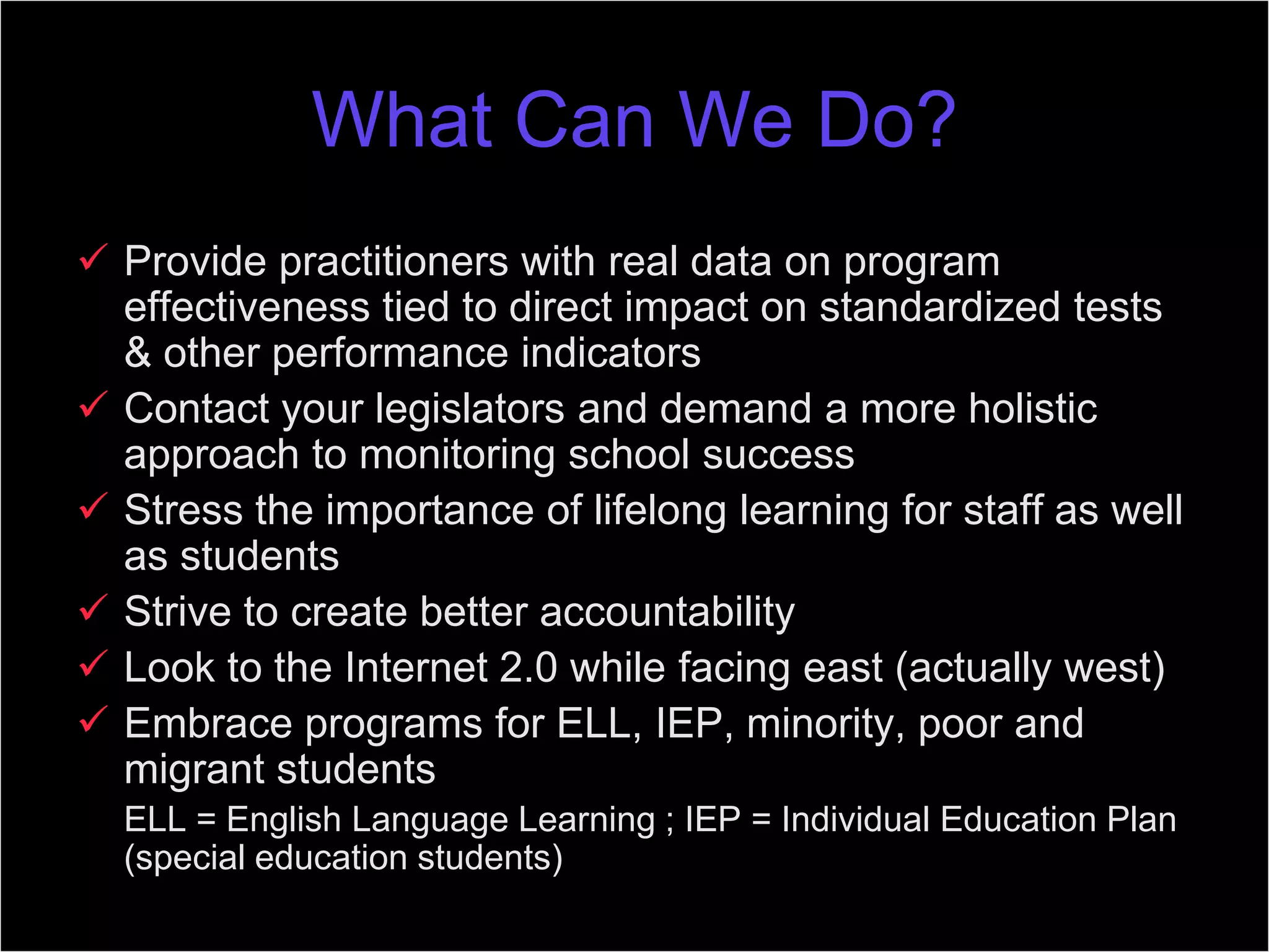 What Can We Do?
 Provide practitioners with real data on program
effectiveness tied to direct impact on standardized tests
& other performance indicators
 Contact your legislators and demand a more holistic
approach to monitoring school success
 Stress the importance of lifelong learning for staff as well
as students
 Strive to create better accountability
 Look to the Internet 2.0 while facing east (actually west)
 Embrace programs for ELL, IEP, minority, poor and
migrant students
ELL = English Language Learning ; IEP = Individual Education Plan
(special education students)
 