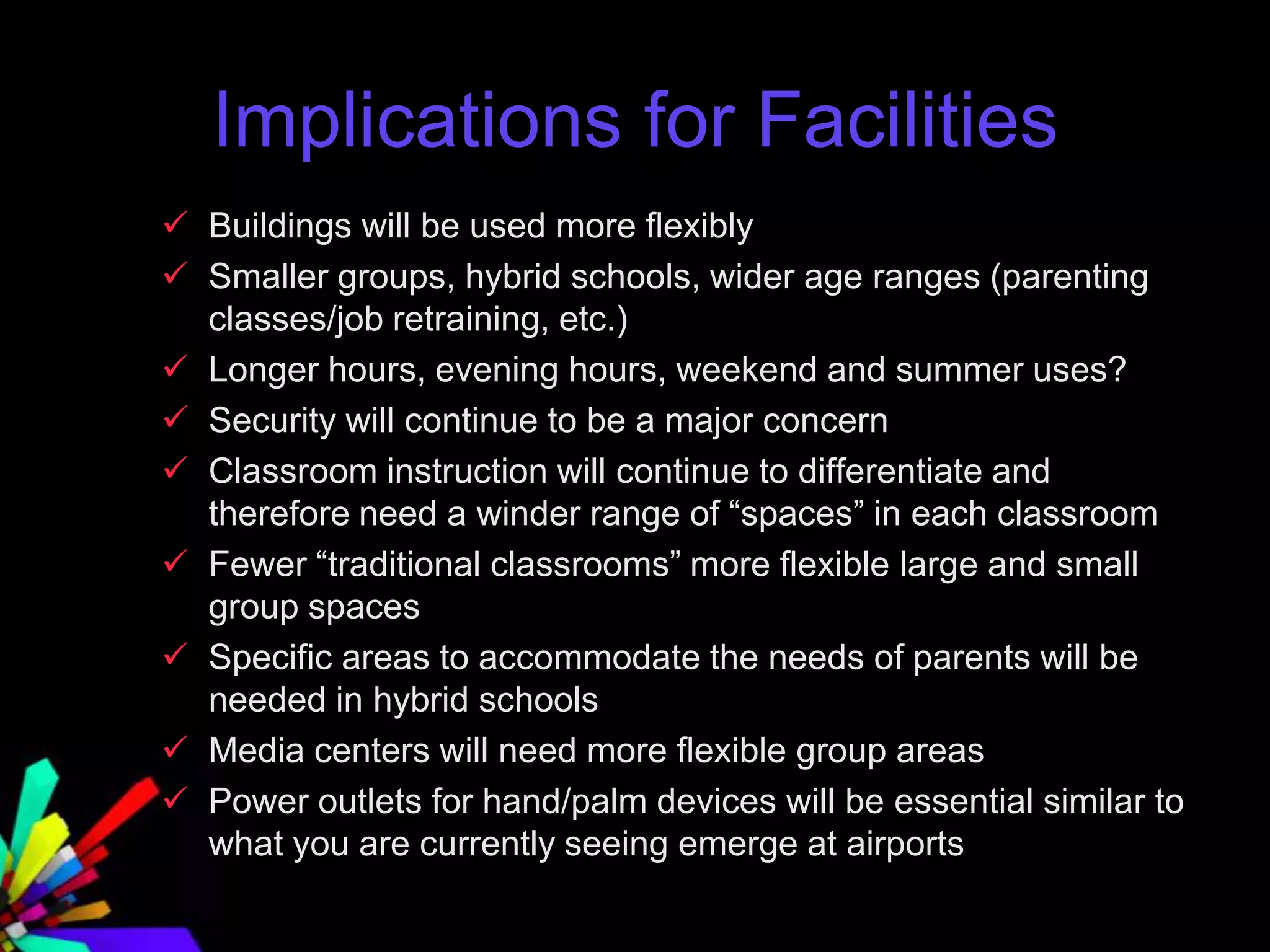 Implications for Facilities
 Buildings will be used more flexibly
 Smaller groups, hybrid schools, wider age ranges (parenting
classes/job retraining, etc.)
 Longer hours, evening hours, weekend and summer uses?
 Security will continue to be a major concern
 Classroom instruction will continue to differentiate and
therefore need a winder range of “spaces” in each classroom
 Fewer “traditional classrooms” more flexible large and small
group spaces
 Specific areas to accommodate the needs of parents will be
needed in hybrid schools
 Media centers will need more flexible group areas
 Power outlets for hand/palm devices will be essential similar to
what you are currently seeing emerge at airports
 