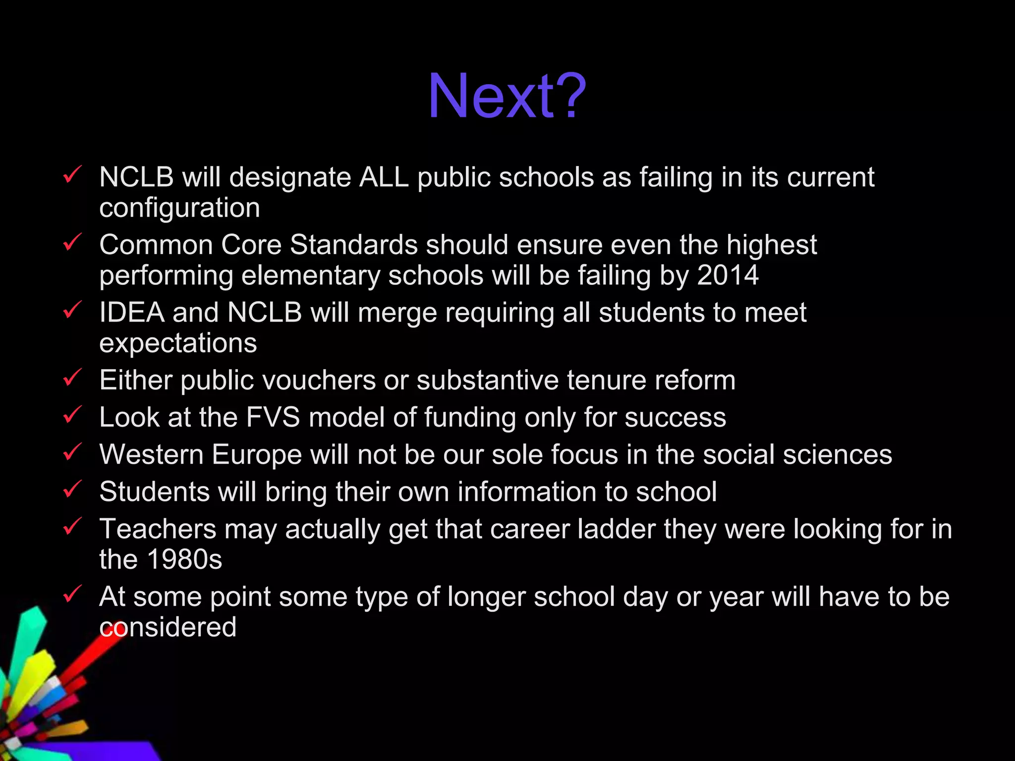 Next?
 NCLB will designate ALL public schools as failing in its current
configuration
 Common Core Standards should ensure even the highest
performing elementary schools will be failing by 2014
 IDEA and NCLB will merge requiring all students to meet
expectations
 Either public vouchers or substantive tenure reform
 Look at the FVS model of funding only for success
 Western Europe will not be our sole focus in the social sciences
 Students will bring their own information to school
 Teachers may actually get that career ladder they were looking for in
the 1980s
 At some point some type of longer school day or year will have to be
considered
 