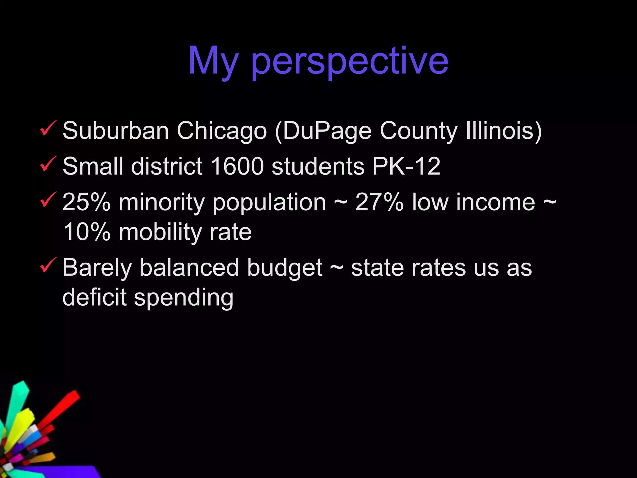 My perspective
 Suburban Chicago (DuPage County Illinois)
 Small district 1600 students PK-12
 25% minority population ~ 27% low income ~
10% mobility rate
 Barely balanced budget ~ state rates us as
deficit spending
 
