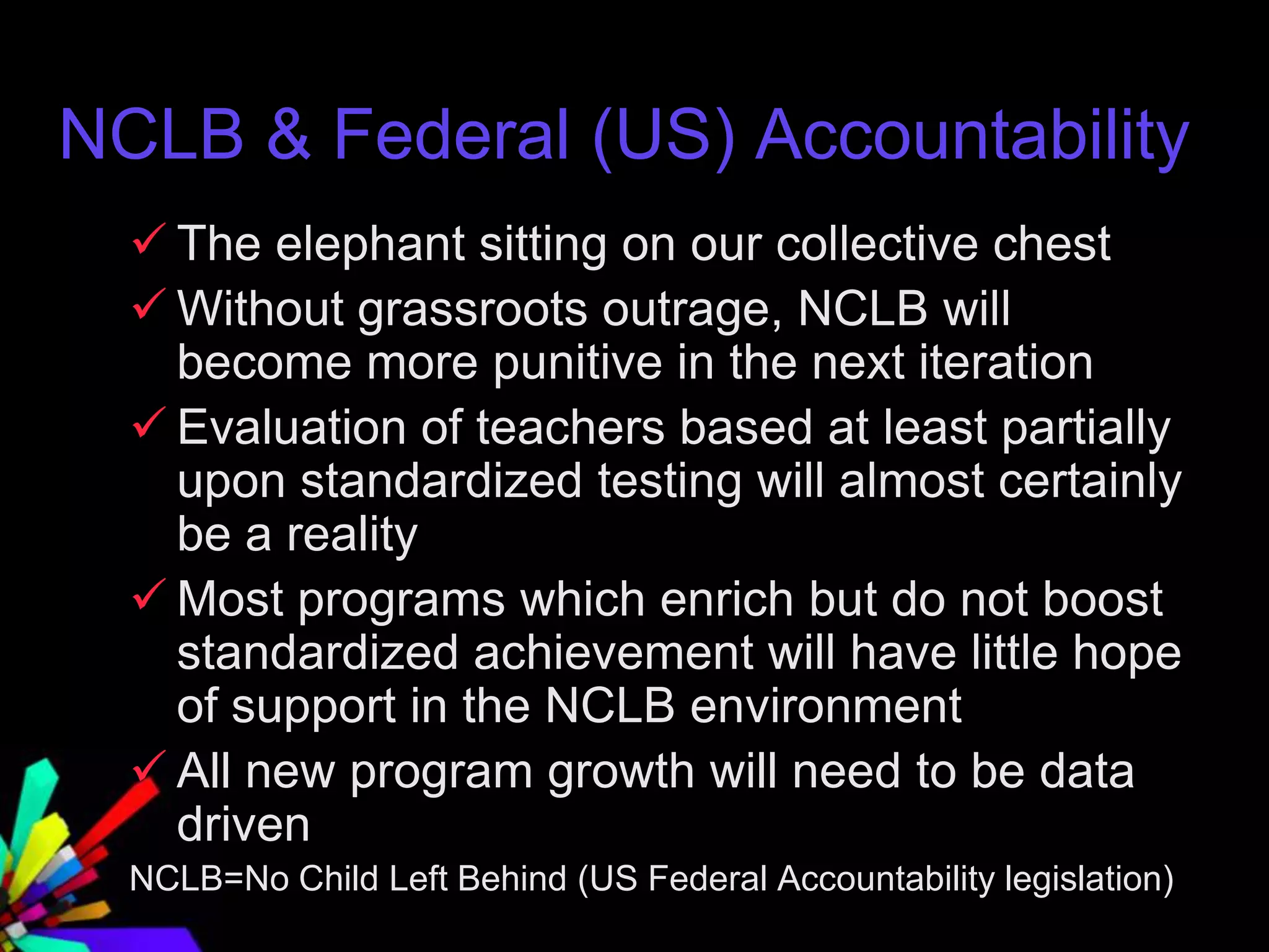 NCLB & Federal (US) Accountability
 The elephant sitting on our collective chest
 Without grassroots outrage, NCLB will
become more punitive in the next iteration
 Evaluation of teachers based at least partially
upon standardized testing will almost certainly
be a reality
 Most programs which enrich but do not boost
standardized achievement will have little hope
of support in the NCLB environment
 All new program growth will need to be data
driven
NCLB=No Child Left Behind (US Federal Accountability legislation)
 