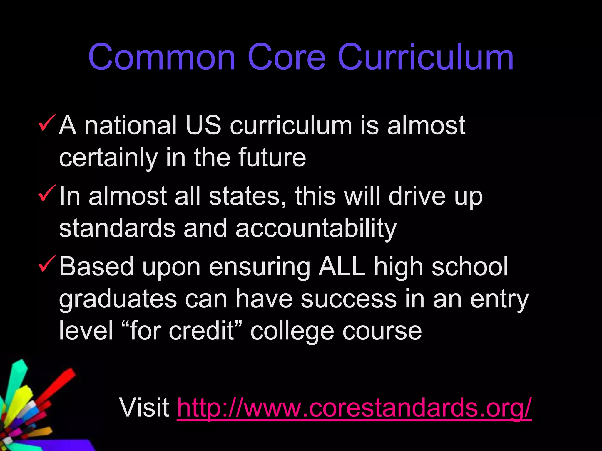 Common Core Curriculum
A national US curriculum is almost
certainly in the future
In almost all states, this will drive up
standards and accountability
Based upon ensuring ALL high school
graduates can have success in an entry
level “for credit” college course
Visit http://www.corestandards.org/
 