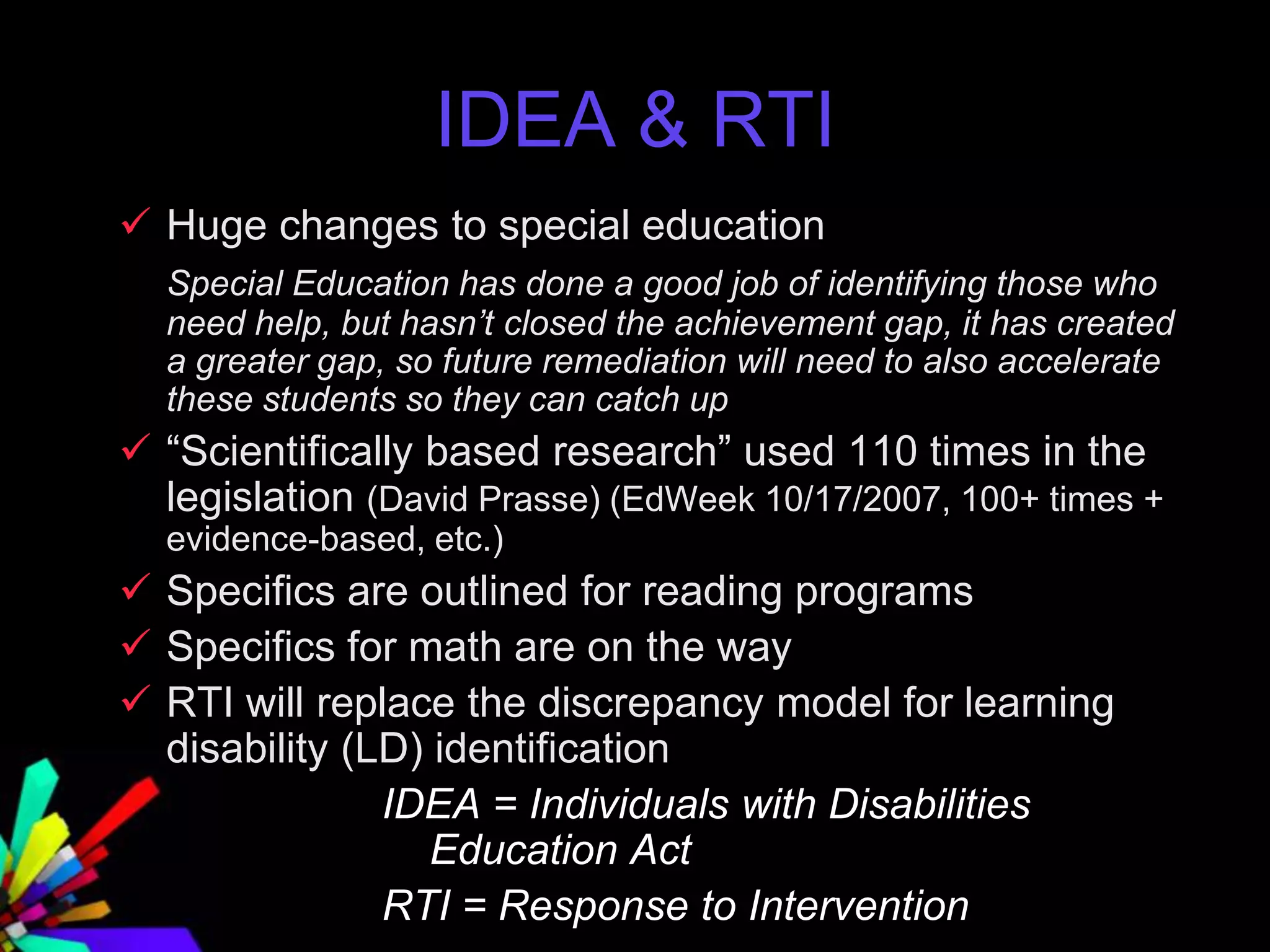 IDEA & RTI
 Huge changes to special education
Special Education has done a good job of identifying those who
need help, but hasn’t closed the achievement gap, it has created
a greater gap, so future remediation will need to also accelerate
these students so they can catch up
 “Scientifically based research” used 110 times in the
legislation (David Prasse) (EdWeek 10/17/2007, 100+ times +
evidence-based, etc.)
 Specifics are outlined for reading programs
 Specifics for math are on the way
 RTI will replace the discrepancy model for learning
disability (LD) identification
IDEA = Individuals with Disabilities
Education Act
RTI = Response to Intervention
 