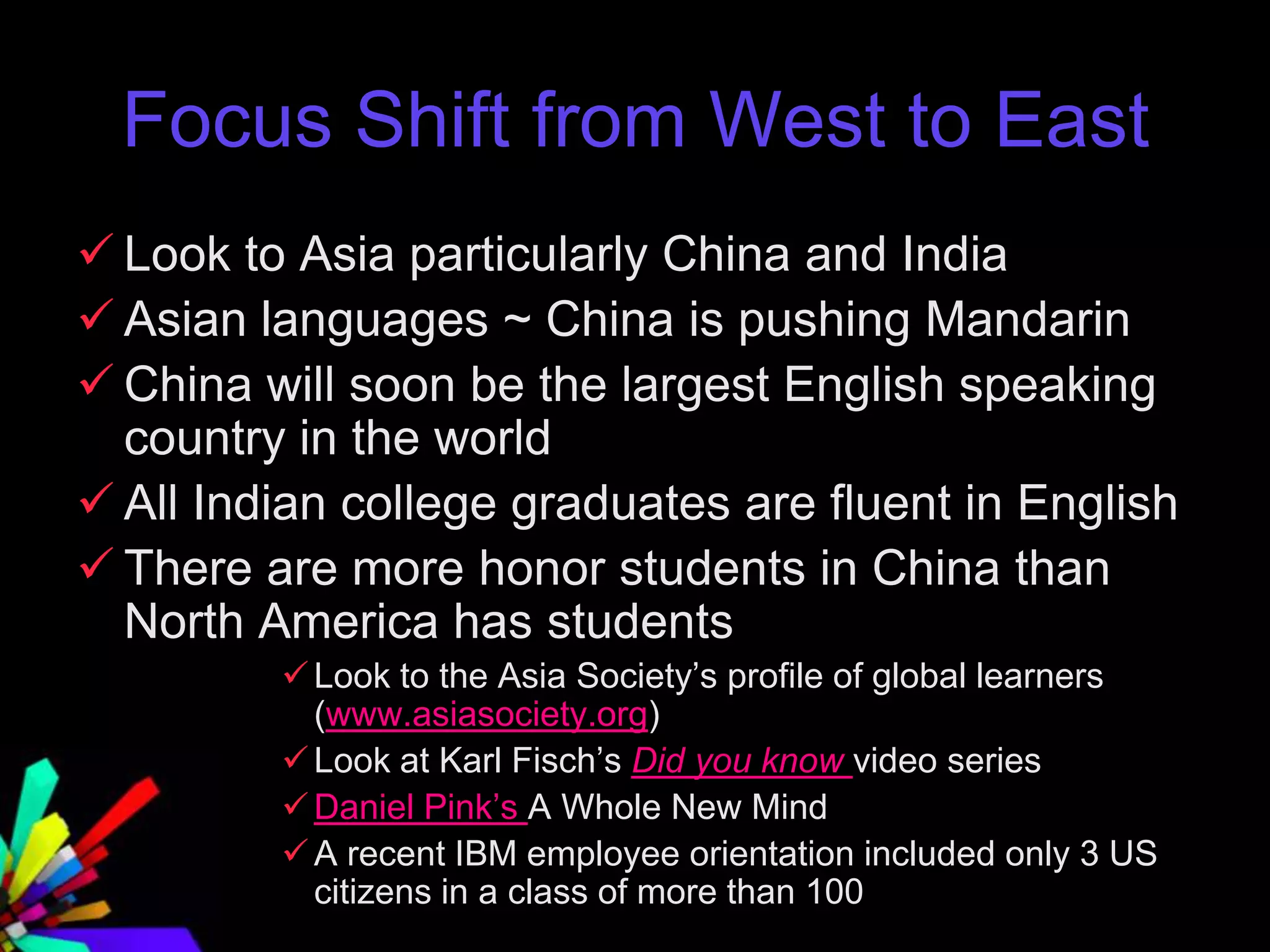 Focus Shift from West to East
 Look to Asia particularly China and India
 Asian languages ~ China is pushing Mandarin
 China will soon be the largest English speaking
country in the world
 All Indian college graduates are fluent in English
 There are more honor students in China than
North America has students
Look to the Asia Society’s profile of global learners
(www.asiasociety.org)
Look at Karl Fisch’s Did you know video series
Daniel Pink’s A Whole New Mind
A recent IBM employee orientation included only 3 US
citizens in a class of more than 100
 