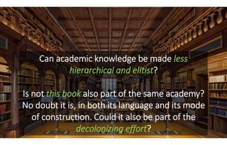 Can academic knowledge be made less
hierarchical and elitist?
Is not this book also part of the same academy?
No doubt it ...