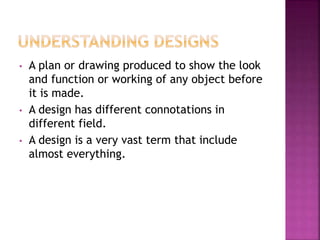 • A plan or drawing produced to show the look
and function or working of any object before
it is made.
• A design has different connotations in
different field.
• A design is a very vast term that include
almost everything.
 