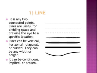  it is any two
connected points.
Lines are useful for
dividing space and
drawing the eye to a
specific location.
 Lines can be vertical,
horizontal, diagonal,
or curved. They can
be any width or
height.
 It can be continuous,
implied, or broken.
 