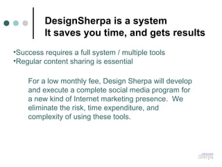 For a low monthly fee, Design Sherpa will develop
and execute a complete social media program for
a new kind of Internet marketing presence. We
eliminate the risk, time expenditure, and
complexity of using these tools.
DesignSherpa is a system
It saves you time, and gets results
•Success requires a full system / multiple tools
•Regular content sharing is essential
 