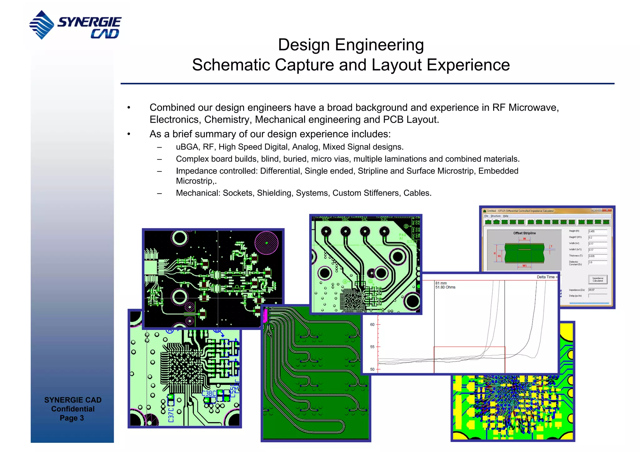 Design Engineering
                             Schematic Capture and Layout Experience

                •   Combined our design engineers have a broad background and experience in RF Microwave,
                    Electronics, Chemistry, Mechanical engineering and PCB Layout.
                •   As a brief summary of our design experience includes:
                     –   uBGA, RF, High Speed Digital, Analog, Mixed Signal designs.
                     –   Complex board builds, blind, buried, micro vias, multiple laminations and combined materials.
                     –   Impedance controlled: Differential, Single ended, Stripline and Surface Microstrip, Embedded
                         Microstrip,.
                     –   Mechanical: Sockets, Shielding, Systems, Custom Stiffeners, Cables.




SYNERGIE CAD
 Confidential
   Page 3
 