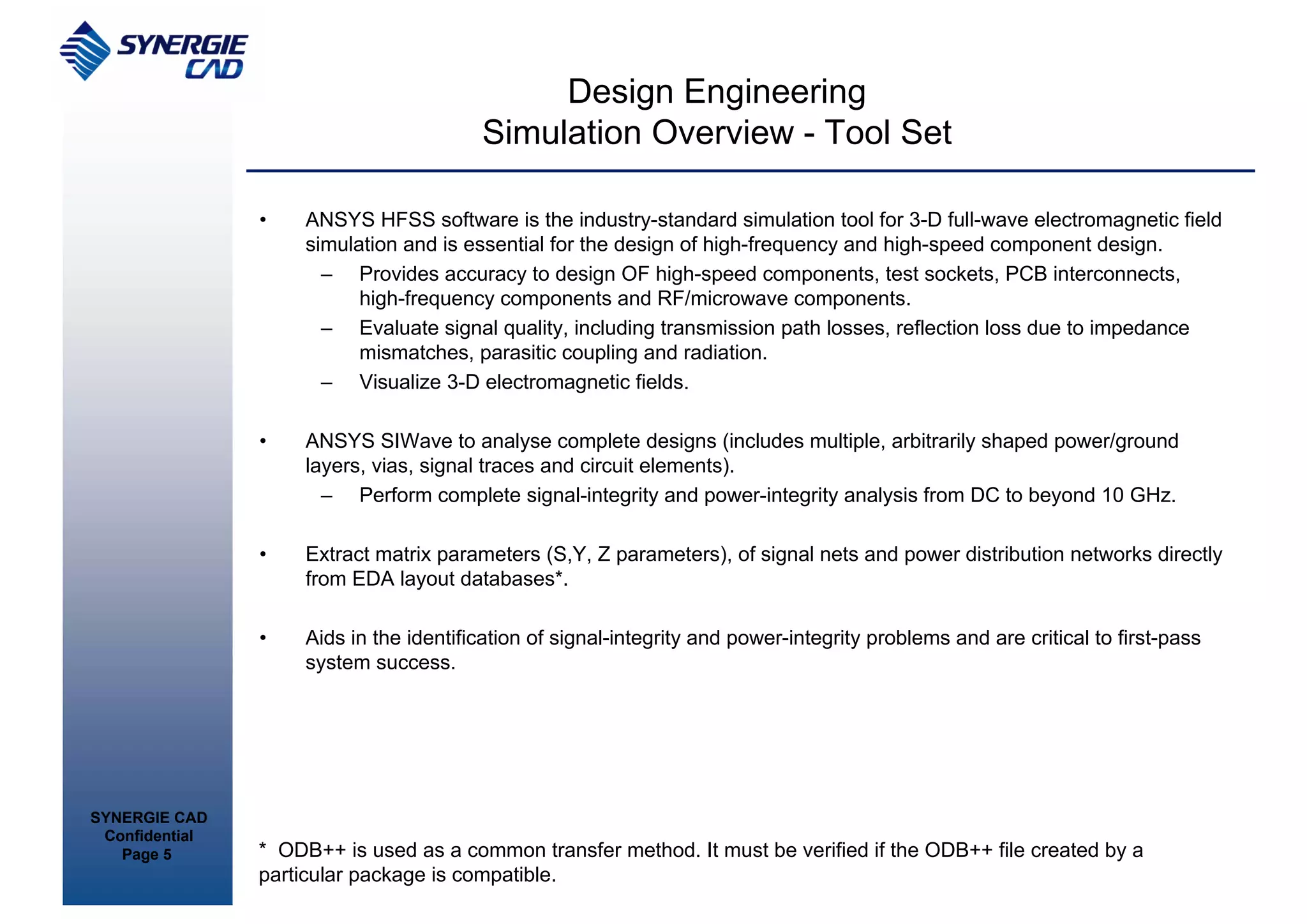 Design Engineering
                                         Simulation Overview - Tool Set

                •    ANSYS HFSS software is the industry-standard simulation tool for 3-D full-wave electromagnetic field
                     simulation and is essential for the design of high-frequency and high-speed component design.
                       – Provides accuracy to design OF high-speed components, test sockets, PCB interconnects,
                           high-frequency components and RF/microwave components.
                       – Evaluate signal quality, including transmission path losses, reflection loss due to impedance
                           mismatches, parasitic coupling and radiation.
                       – Visualize 3-D electromagnetic fields.

                •    ANSYS SIWave to analyse complete designs (includes multiple, arbitrarily shaped power/ground
                     layers, vias, signal traces and circuit elements).
                       – Perform complete signal-integrity and power-integrity analysis from DC to beyond 10 GHz.

                •    Extract matrix parameters (S,Y, Z parameters), of signal nets and power distribution networks directly
                     from EDA layout databases*.

                •    Aids in the identification of signal-integrity and power-integrity problems and are critical to first-pass
                     system success.




SYNERGIE CAD
 Confidential
   Page 5       * ODB++ is used as a common transfer method. It must be verified if the ODB++ file created by a
                particular package is compatible.
 