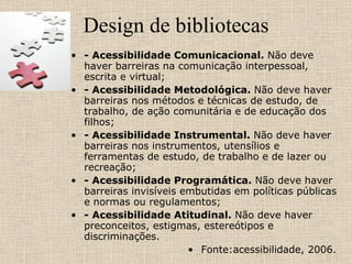 Design de bibliotecas - Acessibilidade Comunicacional.  Não deve haver barreiras na comunicação interpessoal, escrita e virtual; - Acessibilidade Metodológica.  Não deve haver barreiras nos métodos e técnicas de estudo, de trabalho, de ação comunitária e de educação dos filhos; - Acessibilidade Instrumental.  Não deve haver barreiras nos instrumentos, utensílios e ferramentas de estudo, de trabalho e de lazer ou recreação; - Acessibilidade Programática.  Não deve haver barreiras invisíveis embutidas em políticas públicas e normas ou regulamentos; - Acessibilidade Atitudinal.  Não deve haver preconceitos, estigmas, estereótipos e discriminações. Fonte:acessibilidade, 2006.  