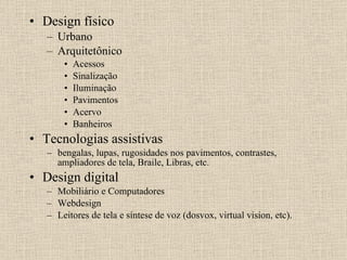 Design físico Urbano Arquitetônico Acessos Sinalização Iluminação Pavimentos Acervo Banheiros Tecnologias assistivas  bengalas, lupas, rugosidades nos pavimentos, contrastes, ampliadores de tela, Braile, Libras, etc. Design digital Mobiliário e Computadores Webdesign Leitores de tela e síntese de voz (dosvox, virtual vision, etc). 