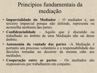 Princípios fundamentais da mediação Imparcialidade do Mediador  – O mediador é, um terceiro imparcial porque não defende, representa ou aconselha nenhuma das partes. Confidencialidade  – Aquilo que é discutido ou trabalhado no âmbito de uma Mediação não sai desse âmbito.  Autonomia da vontade das partes  –A Mediação é portanto um processo voluntário e a responsabilidade das decisões tomadas no decorrer da mesma cabe aos mediados. Cooperação entre as partes  – Os mediados são responsáveis por trabalharem em conjunto. 