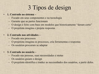 3 Tipos de design 1. Centrado no sistema – Focado em seus componentes e na tecnologia Garante que as partes funcionam O design é feito com base em modelos que historicamente “deram certo” O projetista imagina e projeta respostas 2. Centrado nas atividades – Focado nos processos O projetista imagina os processos, cria ferramentas e respostas Os usuários procuram se adaptar  3. Centrado no usuário –  Focado nas pessoas, suas necessidades e metas Os usuários guiam o design O projetista identifica e traduz as necessidades dos usuários, a partir deles. 