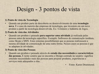 Design - 3 pontos de vista 1) Ponto de vista da Tecnologia  Quando um produto parte da descoberta ou desenvolvimento de uma  tecnologia nova . É o caso da maioria das empresas de tecnologia, que investem em um novo produto a partir da tecnologia desenvolvida. Ex.: Celulares e Indústria de Jogos. 2) Ponto de vista das Atividades Quando um produto é pensado  para suportar uma atividade  já realizada pelas pessoas antes da tecnologia específica. Exemplo: Softwares de comunicação instânea, como Skype e MSN. Estes sistemas possibilitaram que as pessoas realizassem a mesma atividade de comunicação de uma outra forma. Nesses casos as pessoas é que se adaptam às atividades. 3) Ponto de vista das Pessoas Quando um produto é pensado através do  estudo das necessidades e características das pessoas.  É neste cenário que se encontra o Design centrado no usuário: significa entender necessidades reais das pessoas para projetar produtos, experiências e serviços mais adequados a elas. Fonte: Karen Drummond. 