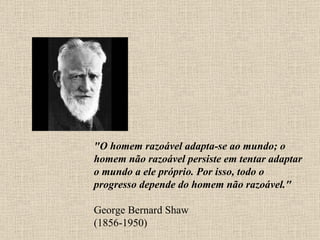 "O homem razoável adapta-se ao mundo; o homem não razoável persiste em tentar adaptar o mundo a ele próprio. Por isso, todo o progresso depende do homem não razoável." George Bernard Shaw (1856-1950) 