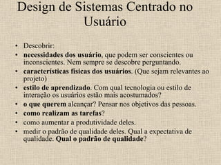 Design de Sistemas Centrado no Usuário Descobrir: necessidades dos usuário , que podem ser conscientes ou inconscientes. Nem sempre se descobre perguntando.  características físicas dos usuários . (Que sejam relevantes ao projeto)  estilo de aprendizado . Com qual tecnologia ou estilo de interação os usuários estão mais acostumados?  o que querem  alcançar? Pensar nos objetivos das pessoas.  como realizam as tarefas ?  como aumentar a produtividade deles.  medir o padrão de qualidade deles. Qual a expectativa de qualidade.  Qual o padrão de qualidade ?  
