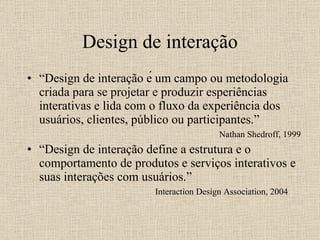 Design de interação “ Design de interação é um campo ou metodologia criada para se projetar e produzir esperiências interativas e lida com o fluxo da experiência dos usuários, clientes, público ou participantes.”  Nathan Shedroff, 1999 “ Design de interação define a estrutura e o comportamento de produtos e serviços interativos e suas interações com usuários.” Interaction Design Association, 2004 