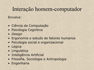 Interação homem-computador Envolve:   Ciência da Computação Psicologia Cognitiva Design Ergonomia e estudo de fatores humanos Psicologia social e organizacional Lógica Linguística Inteligência Artificial Filosofia, Sociologia e Antropologia Engenharia 