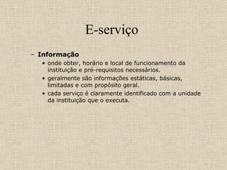 E-serviço  Informação  onde obter, horário e local de funcionamento da instituição e pré-requisitos necessários.  geralmente são informações estáticas, básicas, limitadas e com propósito geral.  cada serviço é claramente identificado com a unidade da instituição que o executa. 