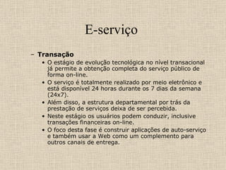 E-serviço  Transação  O estágio de evolução tecnológica no nível transacional já permite a obtenção completa do serviço público de forma on-line.  O serviço é totalmente realizado por meio eletrônico e está disponível 24 horas durante os 7 dias da semana (24x7).  Além disso, a estrutura departamental por trás da prestação de serviços deixa de ser percebida.  Neste estágio os usuários podem conduzir, inclusive transações financeiras on-line.  O foco desta fase é construir aplicações de auto-serviço e também usar a Web como um complemento para outros canais de entrega. 