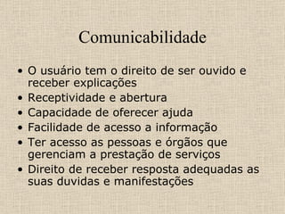 Comunicabilidade O usuário tem o direito de ser ouvido e receber explicações  Receptividade e abertura  Capacidade de oferecer ajuda Facilidade de acesso a informação  Ter acesso as pessoas e órgãos que gerenciam a prestação de serviços Direito de receber resposta adequadas as suas duvidas e manifestações  