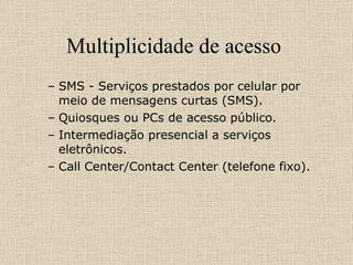 Multiplicidade de acesso  SMS - Serviços prestados por celular por meio de mensagens curtas (SMS). Quiosques ou PCs de acesso público. Intermediação presencial a serviços eletrônicos. Call Center/Contact Center (telefone fixo). 