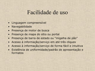 Facilidade de uso Linguagem compreensível Navegabilidade Presença de motor de busca Presença de mapa do sítio ou portal Presença de barra de estado ou “migalha de pão” Acesso à informação/serviço em até três cliques Acesso à informação/serviço de forma fácil e intuitiva Existência de uniformidade/padrão de apresentação e formatos 