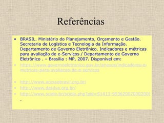 Referências  BRASIL. Ministério do Planejamento, Orçamento e Gestão. Secretaria de Logística e Tecnologia da Informação. Departamento de Governo Eletrônico. Indicadores e métricas para avaliação de e-Serviços / Departamento de Governo Eletrônico . – Brasília : MP, 2007. Disponível em:  https ://www. governoeletronico . gov . br /anexos/indicadores-e- metricas -para- avaliacao -de-e- servicos http://www.acessobrasil.org.br/ http://www.dasilva.org.br/ http://www.scielo.br/scielo.php?pid=S1413-99362007000200011&script=sci_arttext&tlng=e   