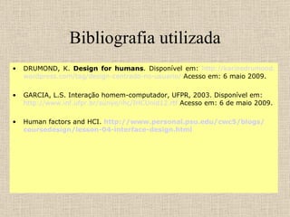 Bibliografia utilizada DRUMOND, K.  Design for humans . Disponível em:  http :// karinedrumond . wordpress .com/ tag /design-centrado-no- usuario /  Acesso em: 6 maio 2009. GARCIA, L.S. Interação homem-computador, UFPR, 2003. Disponível em:  http ://www. inf .ufpr. br / sunye / ihc /IHCUnid12. rtf  Acesso em: 6 de maio 2009. Human factors and HCI.  http ://www. personal . psu . edu /cwc5/ blogs / coursedesign / lesson -04-interface-design. html 