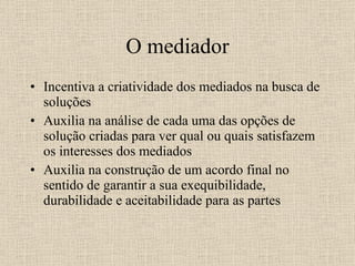 O mediador Incentiva a criatividade dos mediados na busca de soluções Auxilia na análise de cada uma das opções de solução criadas para ver qual ou quais satisfazem os interesses dos mediados Auxilia na construção de um acordo final no sentido de garantir a sua exequibilidade, durabilidade e aceitabilidade para as partes 
