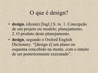 O que é design? design.  (dizain) [Ingl.] S. m. 1. Concepção de um projeto ou modelo; planejamento. 2. O produto deste planejamento. design , segundo o Oxford English Dictionary. “[design é] um plano ou esquema concebido na mente, com o intuito de ser posteriormente executado”. 