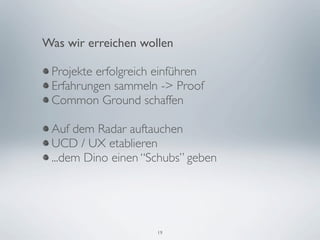 Was wir erreichen wollen

 Projekte erfolgreich einführen
 Erfahrungen sammeln -> Proof
 Common Ground schaffen

 Auf dem Radar auftauchen
 UCD / UX etablieren
 ...dem Dino einen “Schubs” geben




                     19
 