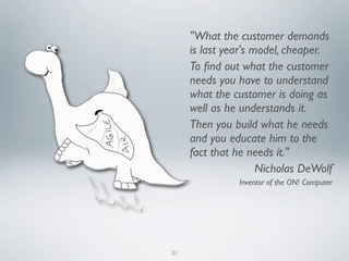 "What the customer demands
     is last year's model, cheaper.
     To ﬁnd out what the customer
     needs you have to understand
     what the customer is doing as
     well as he understands it.
     Then you build what he needs
     and you educate him to the
     fact that he needs it."
                     Nicholas DeWolf
               Inventor of the ON! Computer




21
 