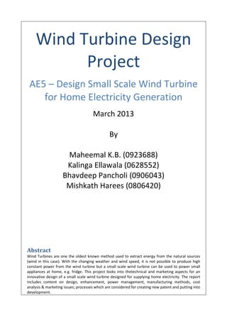Wind Turbine Design
Project
AE5 – Design Small Scale Wind Turbine
for Home Electricity Generation
March 2013
By
Maheemal K.B. (0923688)
Kalinga Ellawala (0628552)
Bhavdeep Pancholi (0906043)
Mishkath Harees (0806420)
Abstract
Wind Turbines are one the oldest known method used to extract energy from the natural sources
(wind in this case). With the changing weather and wind speed, it is not possible to produce high
constant power from the wind turbine but a small scale wind turbine can be used to power small
appliances at home, e.g. fridge. This project looks into thetechnical and marketing aspects for an
innovative design of a small scale wind turbine designed for supplying home electricity. The report
includes content on design, enhancement, power management, manufacturing methods, cost
analysis & marketing issues; processes which are considered for creating new patent and putting into
development.
 