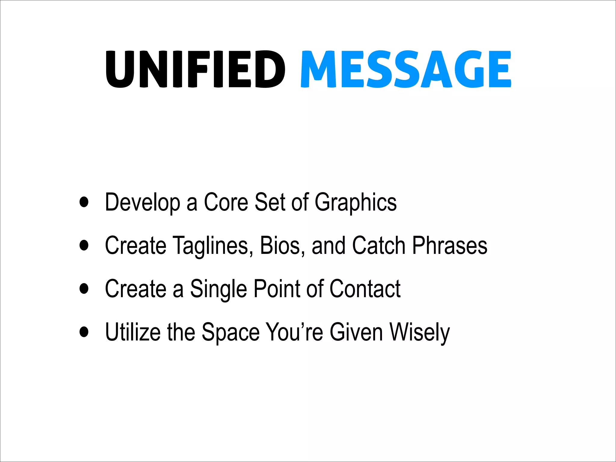 UNIFIED MESSAGE

•   Develop a Core Set of Graphics
•   Create Taglines, Bios, and Catch Phrases
•   Create a Single Point of Contact
•   Utilize the Space You’re Given Wisely
 
