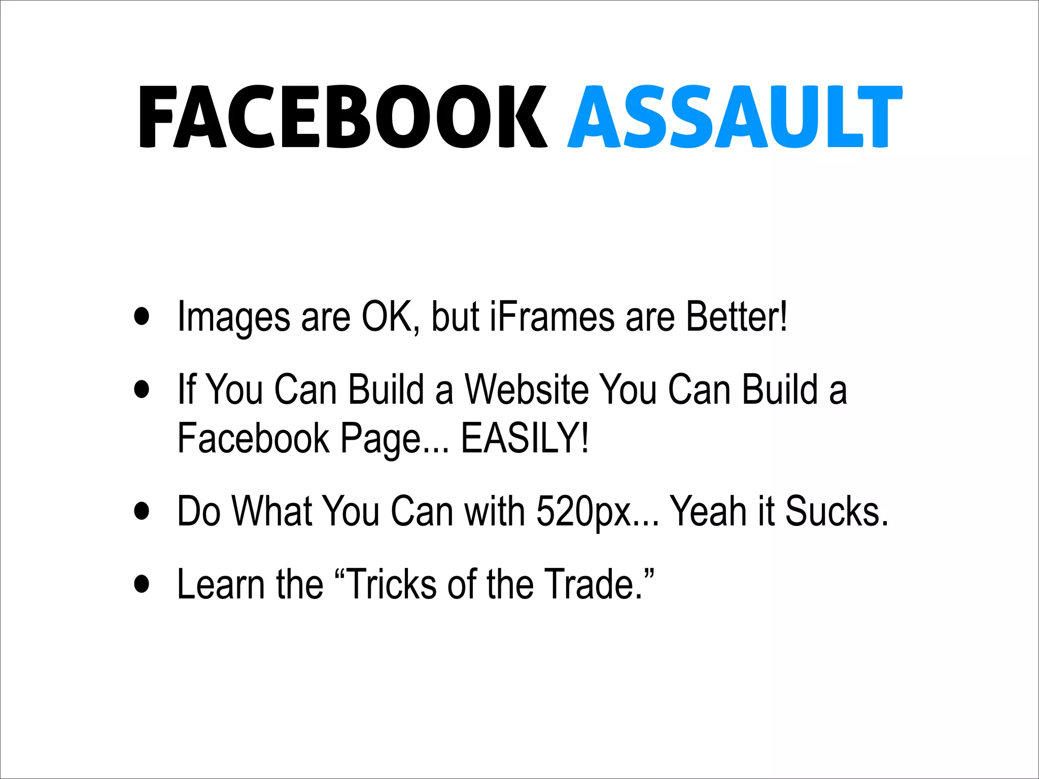 FACEBOOK ASSAULT

•   Images are OK, but iFrames are Better!
•   If You Can Build a Website You Can Build a
    Facebook Page... EASILY!
•   Do What You Can with 520px... Yeah it Sucks.
•   Learn the “Tricks of the Trade.”
 