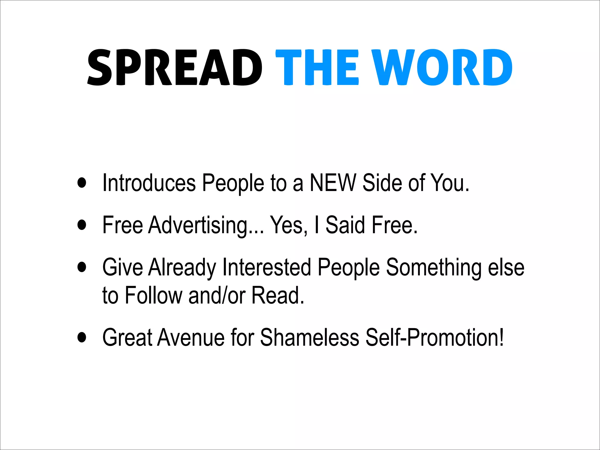 SPREAD THE WORD

•   Introduces People to a NEW Side of You.
•   Free Advertising... Yes, I Said Free.
•   Give Already Interested People Something else
    to Follow and/or Read.
•   Great Avenue for Shameless Self-Promotion!
 