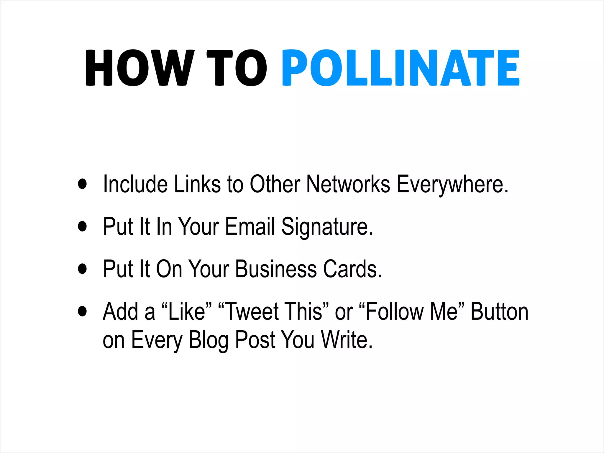 HOW TO POLLINATE

•   Include Links to Other Networks Everywhere.
•   Put It In Your Email Signature.
•   Put It On Your Business Cards.
•   Add a “Like” “Tweet This” or “Follow Me” Button
    on Every Blog Post You Write.
 