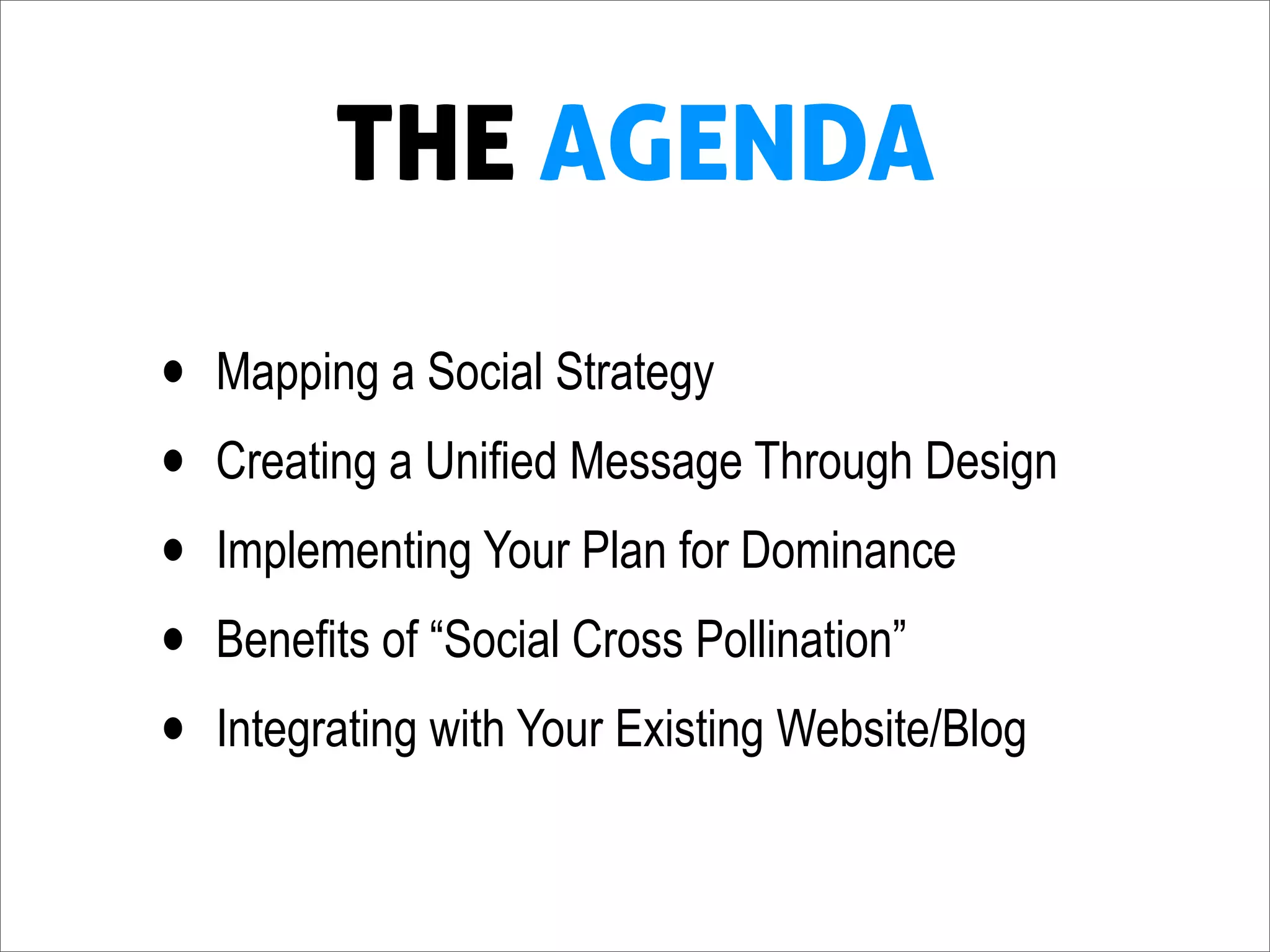 THE AGENDA

•   Mapping a Social Strategy
•   Creating a Unified Message Through Design
•   Implementing Your Plan for Dominance
•   Benefits of “Social Cross Pollination”
•   Integrating with Your Existing Website/Blog
 