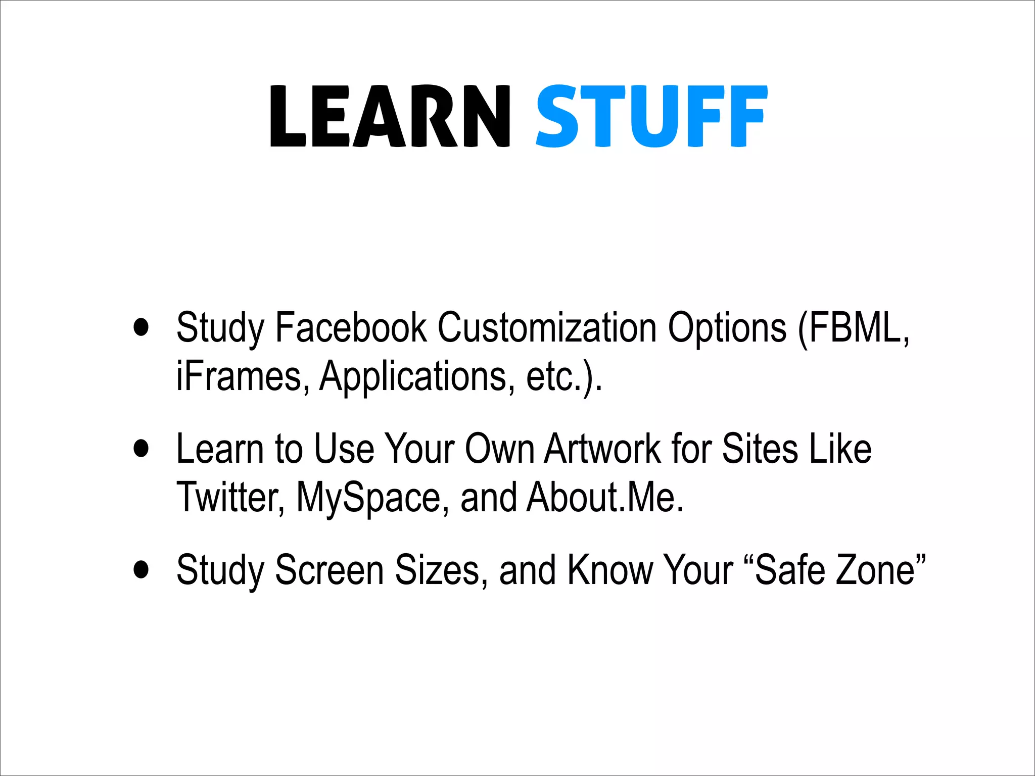 LEARN STUFF

•   Study Facebook Customization Options (FBML,
    iFrames, Applications, etc.).
•   Learn to Use Your Own Artwork for Sites Like
    Twitter, MySpace, and About.Me.
•   Study Screen Sizes, and Know Your “Safe Zone”
 