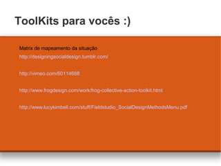 ToolKits para vocês :)
Matrix de mapeamento da situação
http://designingsocialdesign.tumblr.com/
http://vimeo.com/60114688...