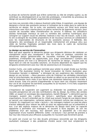 la phase de recherche (plutôt que d’être cantonnés au rôle de simples sujets), ou de
contribuer au développement et au test des prototypes. L’ensemble du processus de
design est souvent très itératif, expérimental et émergent.

Les trois cas concrets cités ci-dessus illustrent cette thèse. À Lewisham, une équipe de
designers a formé des assistants sociaux à l'utilisation de la vidéo dans le cadre de la
recherche en design. Par la suite, ces assistants sociaux ont filmé leurs propres
interactions avec leurs interlocuteurs en pleine recherche de logements sociaux, pour
susciter de nouvelles idées d'amélioration du service. À Odense, les utilisateurs
adultes handicapés mentaux se sont vu remettre des caméras numériques pour
consigner sur support visuel les attentes relatives à leur lieu de travail ; suite à cela,
ils ont co-designé de nouvelles propositions et de nouveaux services en collaboration
avec les responsables de structures et les assistants sociaux. À Adélaïde, des
designers, des sociologues et un responsable institutionnel ont presque vécu aux
côtés de familles fragilisées pendant des mois dans le cadre de recherches
ethnographiques approfondies.

Le design au service de l'Innovation
Mais que peut apporter la démarche design aux dirigeants désireux de catalyser un
changement social plus conséquent ? Une fois mises en pratique, comment les
démarches design génèrent-elles de nouvelles manières de diagnostiquer les
problèmes, d’interpréter les opportunités, puis d’agir concrètement ? Certains des
éléments-phares ont trait à la démarche de recherche en design ; d'autres avec la
façon dont on crée de nouvelles solutions ; et d'autres dépendent du rapport que les
dirigeants entretiennent avec leur rôle de solutionneurs et innovateurs.

Carolyn Curtis, une cadre publique nommée pour piloter le projet d'aide aux familles
lancé par The Australian Centre for Social Innovation (le Centre Australien pour
                                    iii
l'Innovation Sociale) à Adelaide, a témoigné de son expérience des méthodes du
design en ces termes : « Nous pouvions vivre de l'intérieur les véritables interactions
inter et intra-familiales, les analyser pour étudier en détail ce qui pourrait être modifié.
Le fait d'entendre leurs mots à eux donne une dimension beaucoup plus concrète à
notre écoute. Cela m'a permis d'appréhender la façon dont ces citoyens ressentent
leur vie et de visualiser les barrières auxquelles ils se heurtent. Il m'a fallu suspendre
mon jugement professionnel. »

L'importance de suspendre son jugement ou d'aborder les problèmes avec une
nouvelle perspective est une des contributions clés du design. Au milieu des années
                                                                     iv
1980, un expert en sociologie des organisations, Gareth Morgan, a démontré que les
managers avaient des « grilles de lecture » spécifiques pour décrypter les
organisations. Ce qu'il entendait par là, c'était que suivant l'angle de vue depuis lequel
on perçoit une organisation, certaines options s'imposent comme des évidences, ou
l'inverse. En s'appuyant sur cette « lecture », les managers mettent sur pied les plans
d'action adéquats pour relever les défis et saisir les opportunités qui se présentent à
eux. L'un des aspects majeurs de la démarche du design tient dans sa capacité
apparente à permettre aux managers, et souvent à leurs équipes, de voir les
problèmes d'un œil nouveau, leur donnant ainsi la possibilité de « lire »leur
organisation d'une manière différente. Cette « re-lecture » leur permet de prendre à
leur tour des mesures plus efficaces auxquelles ils n'auraient pas forcément pensé.

Ce point est crucial car l'un des écueils principaux rencontrés par les dirigeants
souhaitant s'attaquer à des problèmes d'ordre social c'est tout simplement la




Leading Social Design : What does it take ?                                               3
 