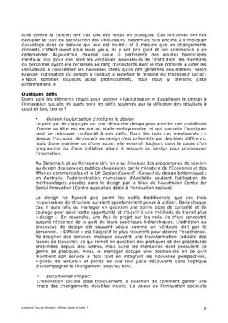 lutte contre le cancer) ont très vite été mises en pratiques. Ces initiatives ont fait
décupler le taux de satisfaction des utilisateurs, désormais plus enclins à s'impliquer
davantage dans ce service qui leur est fourni ; et à mesure que les changements
concrets s'effectuaient sous leurs yeux, ils y ont pris goût et ont commencé à en
redemander. Aujourd'hui, Pawsoe salue la pertinence des adultes handicapés
mentaux, qui, pour elle, sont les véritables innovateurs de l'institution, les membres
du personnel ayant été reclassés au rang d'assistants dont le rôle consiste à aider les
utilisateurs à concrétiser les nouvelles idées qu'ils ont générées eux-mêmes. Selon
Pawsoe, l'utilisation du design a conduit à redéfinir la mission du travailleur social :
« Nous sommes toujours aussi professionnels, nous nous y prenons juste
différemment. »

Quelques défis
Quels sont les éléments requis pour obtenir « l'autorisation » d'appliquer le design à
l'innovation sociale, et quels sont les défis soulevés par la diffusion des résultats à
court et long terme ?

        •     Obtenir l'autorisation d'intégrer le design
        Le principe de s'appuyer sur une démarche design pour aborder des problèmes
        d'ordre sociétal est encore au stade embryonnaire, et qui souhaite l'appliquer
        peut se retrouver confronté à des défis. Dans les trois cas mentionnés ci-
        dessus, l'occasion de s'ouvrir au design s'est présentée par des biais différents,
        mais d'une manière ou d'une autre, elle émanait toujours dans le cadre d'un
        programme ou d'une initiative visant à recourir au design pour promouvoir
        l'innovation.

        Au Danemark et au Royaume-Uni, on a vu émerger des programmes de soutien
        au design des services publics chapeautés par le ministère de l'Économie et des
                                                        v
        Affaires commerciales et le UK Design Council (Conseil du design britannique) ;
        en Australie, l'administration municipale d'Adélaïde soutient l'utilisation de
        méthodologies ancrées dans le design par le biais de l'Australian Centre for
        Social Innovation (Centre australien dédié à l'innovation sociale).

        Le design ne figurait pas parmi les outils traditionnels que ces trois
        responsables de structure auraient spontanément pensé à utiliser. Dans chaque
        cas, il aura fallu au manager en question une bonne dose de curiosité et de
        courage pour saisir cette opportunité et s'ouvrir à une méthode de travail plus
        « design ». En revanche, une fois le projet sur les rails, ils n'ont rencontré
        aucune réticence de la part de leurs supérieurs hiérarchiques. L'adhésion au
        processus de design est souvent vécue comme un véritable défi par le
        personnel. « Difficile » est l'adjectif le plus récurrent pour décrire l'expérience.
        Re-designer des services implique souvent une transformation radicale des
        façons de travailler, ce qui remet en question des pratiques et des procédures
        entérinées depuis des lustres, mais aussi les mentalités dont découlent ce
        genre de pratiques. Ainsi, le manager occupe une position-clé en ce qu'il
        maintient son service à flots tout en intégrant les nouvelles perspectives,
        « grilles de lecture » et points de vue tout juste découverts dans l'optique
        d'accompagner le changement jusqu'au bout.

          •    Documenter l'impact
          L'innovation sociale pose typiquement la question de comment garder une
          trace des changements durables induits. La valeur de l'innovation sociétale




Leading Social Design : What does it take ?                                               5
 