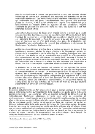 devrait se manifester à travers une productivité accrue, des services offrant
            davantage de confort aux utilisateurs, des résultats plus satisfaisants et une
                                  vi
            démocratie renforcée. Les innovations sociales vraiment radicales sont celles
            qui améliorent tous ces points simultanément. Pour qu'une telle évolution
            puisse se réaliser, il faut qu'en arrière-plan s'opère une redéfinition plus
            fondamentale du rapport entre un système et ses utilisateurs. Voyons
            comment ce phénomène s'observe dans les trois cas auxquels il est fait
            référence dans cet article :

            À Lewisham, le processus de design s'est imposé comme le ciment qui a soudé
            un grand nombre d'autres processus de transformation différents, le tout dans
            l'optique de repenser un « service d'aide aux sans abris » pour le faire évoluer
            en « solutions de logement » . Ainsi, le personnel a pu voir son propre travail
            sous un nouveau jour et s'en sont ensuivi des gains de productivité non
            négligeables, une amélioration du ressenti des utilisateurs et davantage de
            fluidité dans l'attribution des logements.

            À Odense, des méthodes ancrées dans le design ont permis de donner à des
            handicapés mentaux adultes le statut d'acteurs de l'innovation sociale en
            charge de la conception et de la sélection de nouvelles initiatives pour leur
            institution. Une évolution qui a considérablement modifié les rôles respectifs
            des professionnels et des utilisateurs. La productivité, mesurée à l'aune du
            rapport personnel soignant / patients a augmenté d'un tiers tandis que le taux
            de satisfaction des utilisateurs a atteint de tels sommets que l'institution a
            ouvert une liste d'attente pour la première fois en quarante ans d'existence.

            À Adélaïde, on a mis des familles en relation via un système de tutorat
            constituant des binômes entre familles désireuses de partager leur expérience
            et familles cherchant un soutien : un moyen de puiser dans les ressources déjà
            fournies par la communauté. Désormais, ce service offre aux usagers une
            véritable plateforme pour impulser le changement, par opposition aux actions
            sociales classiques consistant à livrer des solutions clés en main aux familles
            en difficulté. Selon une estimation approximative, le programme Family by
            Family aide à ce jour 200 familles à se reprendre en main au prix que coûte le
            placement d'un enfant en famille d'accueil.

La voie à suivre
On assiste actuellement à un fort engouement pour le design appliqué à l'innovation
sociale et le fort potentiel qu'il représente. Cela s'explique en partie par le fait que le
domaine du design – au sens large – offre un éventail exhaustif de démarches et de
méthodologies facilement adaptables à toute une série de contextes et
environnements. Les dirigeants qui cherchent à gérer l'innovation sociale de manière
plus systématique peuvent désormais faire appel à une profession intrinsèquement
liée au processus créatif. L'enjeu est désormais de faire des pratiques de design un
élément indispensable de la boîte à outils de l'acteur de l'innovation sociale, de placer
le design au centre de ces démarches plutôt que de le reléguer à la périphérie. Il faut
que les responsables institutionnels comme les acteurs de l'innovation sociale cessent
d'adopter des démarches design dans le seul but de bénéficier des programmes de
soutien, et qu'au contraire ils s'approprient ces méthodologies dans l'espoir de
catalyser des changements sociaux plus radicaux et durables.

i
    Herbert Simon, The Sciences of the Artificial (MIT Press, 1969).




Leading Social Design : What does it take ?                                               6
 