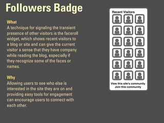 Followers Badge                              Recent Visitors


What
A technique for signaling the transient
presence of other visitors is the faceroll
widget, which shows recent visitors to
a blog or site and can give the current
visitor a sense that they have company
while reading the blog, especially if
they recognize some of the faces or
names.

Why
Allowing users to see who else is            View this site's community
                                                Join this community
interested in the site they are on and
providing easy tools for engagement
can encourage users to connect with
each other.
 