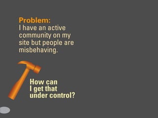 Problem:
I have an active
community on my
site but people are
misbehaving.



   How can
   I get that
   under control?
 